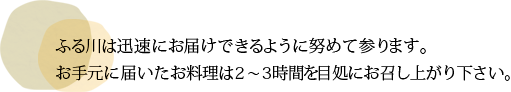 ふる川は迅速にお届けできるように努めて参ります。お手元に届いたお料理は2~3時間を目処にお召し上がり下さい。